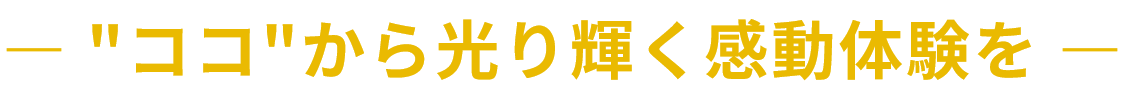 ― "ココ"から光り輝く感動体験を ―